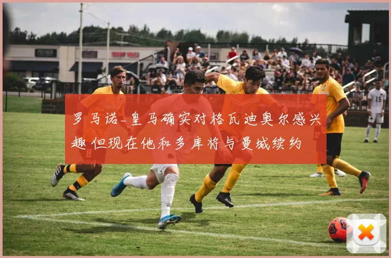 罗马诺_皇马确实对格瓦迪奥尔感兴趣 但现在他和多库将与曼城续约